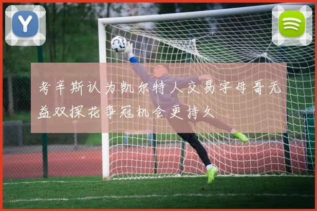 考辛斯认为凯尔特人交易字母哥无益双探花争冠机会更持久