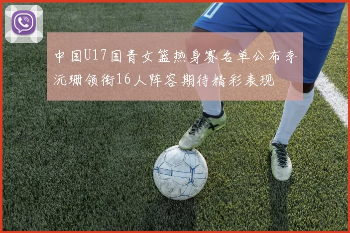 中国U17国青女篮热身赛名单公布李沅珊领衔16人阵容期待精彩表现