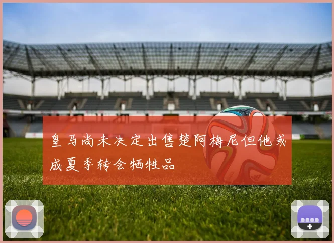 皇马尚未决定出售楚阿梅尼但他或成夏季转会牺牲品