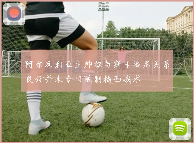 阿尔及利亚主帅称与斯卡洛尼关系良好并未专门限制梅西战术