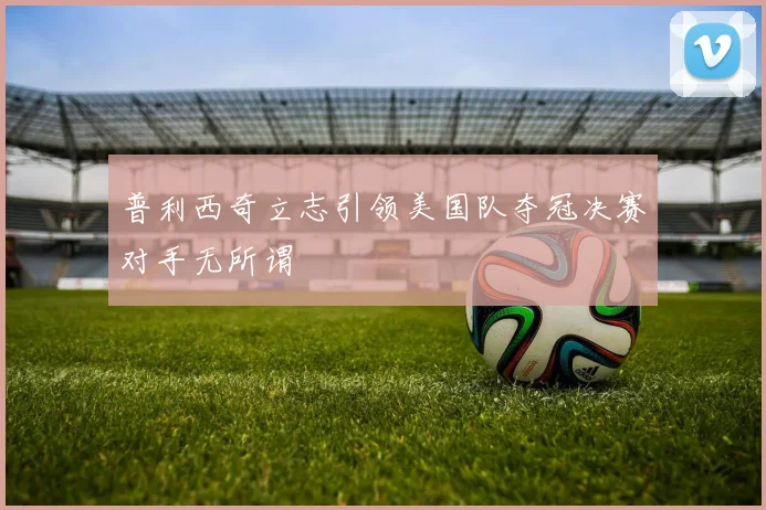 普利西奇立志引领美国队夺冠决赛对手无所谓