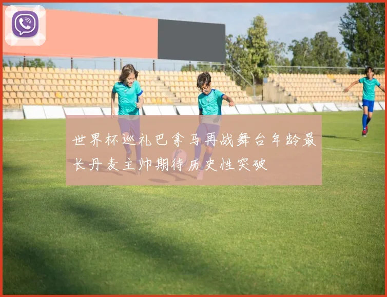 世界杯巡礼巴拿马再战舞台年龄最长丹麦主帅期待历史性突破
