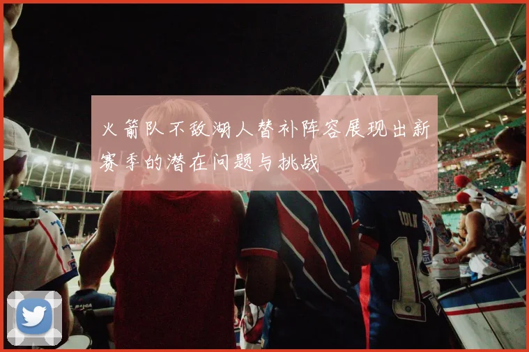 火箭队不敌湖人替补阵容展现出新赛季的潜在问题与挑战