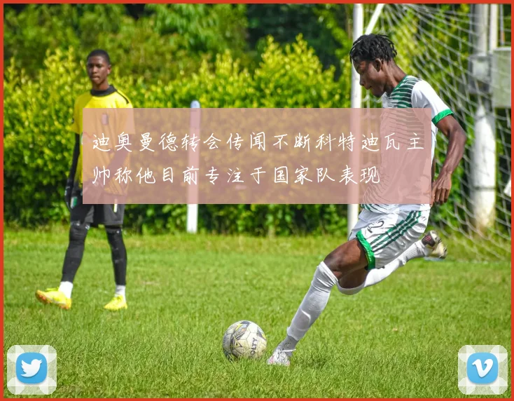 迪奥曼德转会传闻不断科特迪瓦主帅称他目前专注于国家队表现