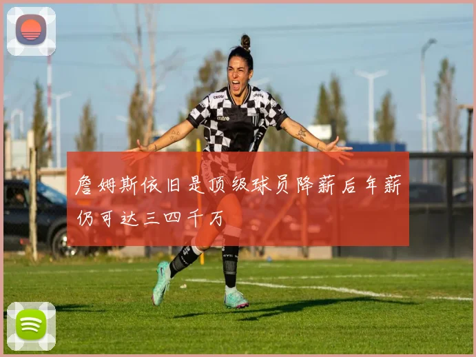 詹姆斯依旧是顶级球员降薪后年薪仍可达三四千万