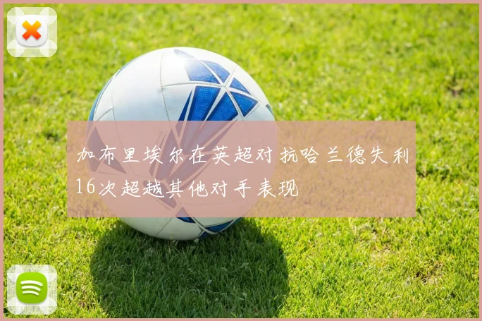 加布里埃尔在英超对抗哈兰德失利16次超越其他对手表现