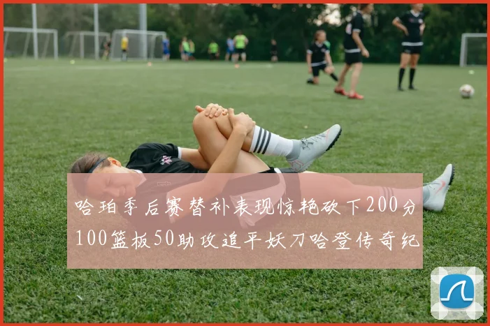哈珀季后赛替补表现惊艳砍下200分100篮板50助攻追平妖刀哈登传奇纪录