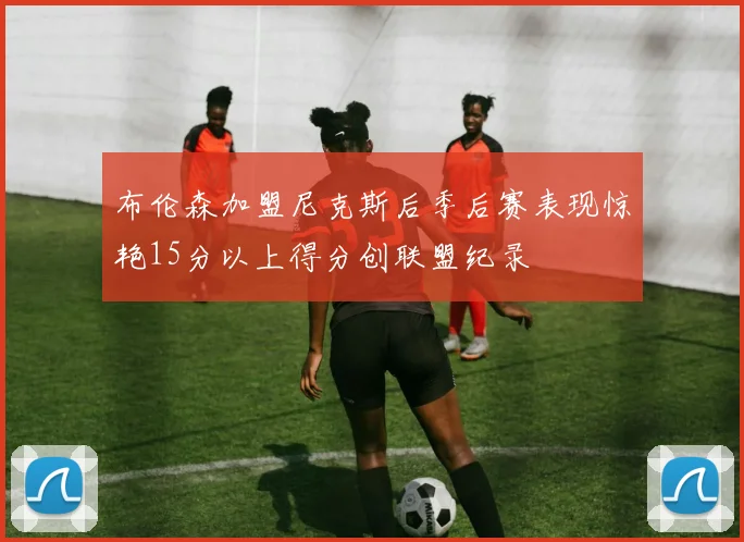 布伦森加盟尼克斯后季后赛表现惊艳15分以上得分创联盟纪录