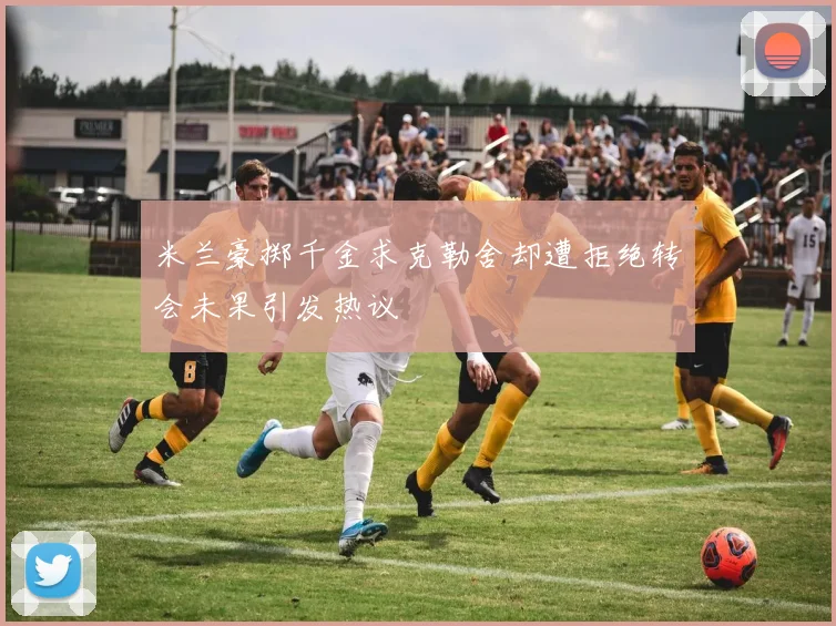 米兰豪掷千金求克勒舍却遭拒绝转会未果引发热议