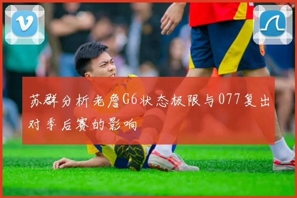 苏群分析老詹G6状态极限与077复出对季后赛的影响