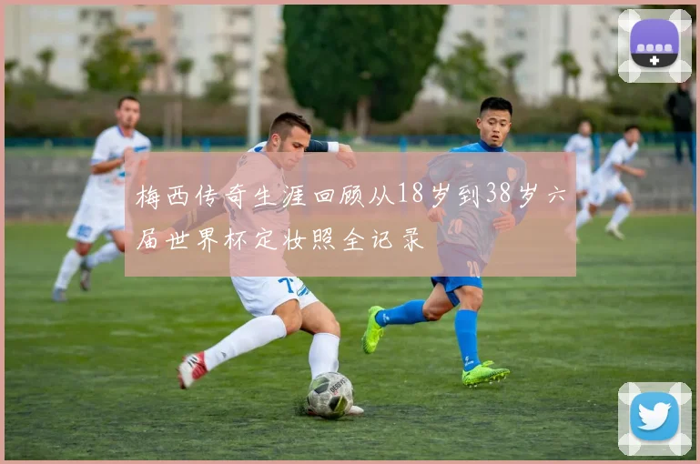 梅西传奇生涯回顾从18岁到38岁六届世界杯定妆照全记录