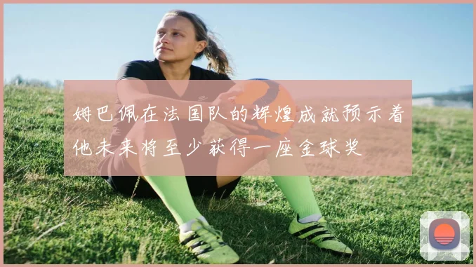 姆巴佩在法国队的辉煌成就预示着他未来将至少获得一座金球奖