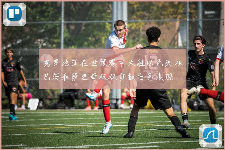 克罗地亚在世预赛中大胜以色列祖巴茨和萨里奇双双贡献出色表现