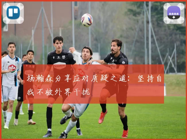 杨瀚森分享应对质疑之道：坚持自我不被外界干扰