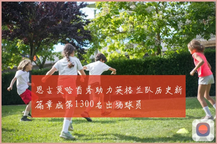 恩古莫哈首秀助力英格兰队历史新篇章成第1300名出场球员