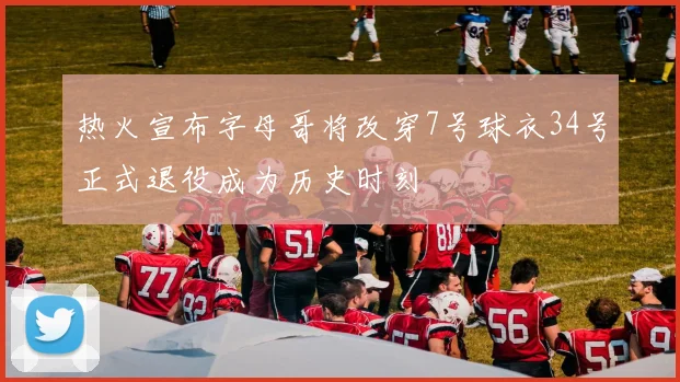 热火宣布字母哥将改穿7号球衣34号正式退役成为历史时刻