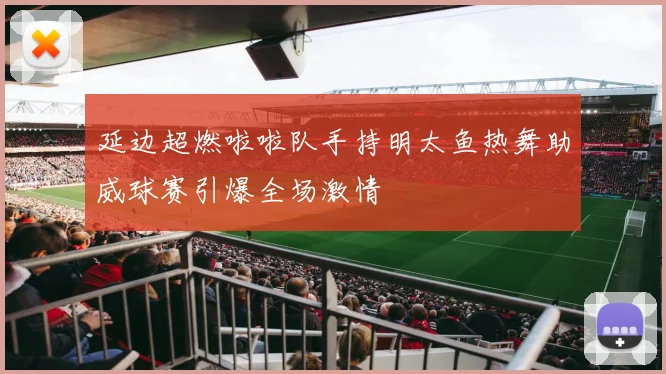 延边超燃啦啦队手持明太鱼热舞助威球赛引爆全场激情