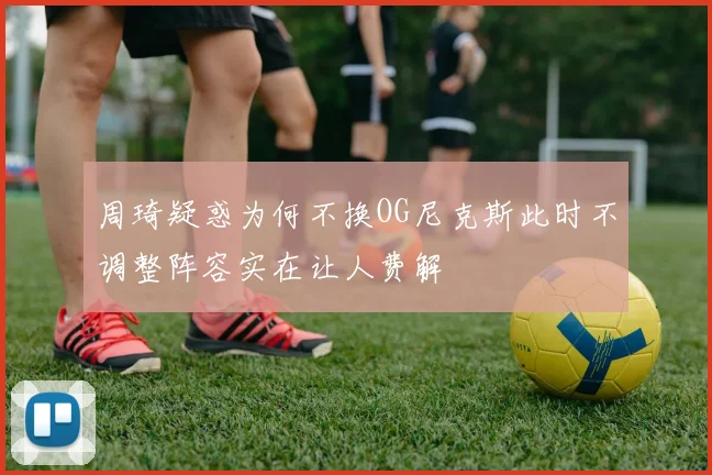 周琦疑惑为何不换OG尼克斯此时不调整阵容实在让人费解
