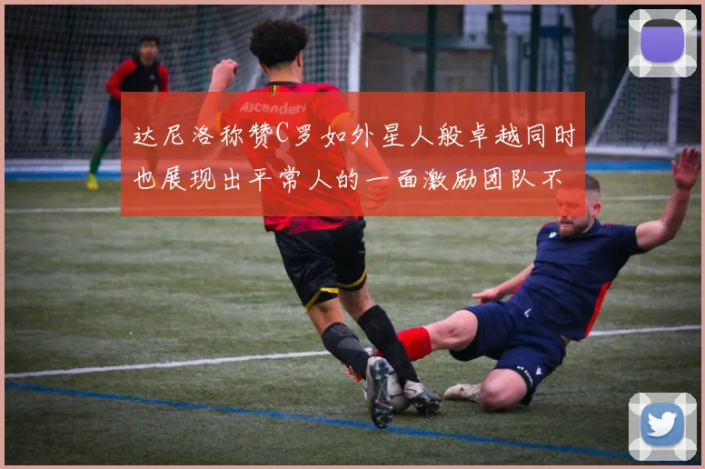 达尼洛称赞C罗如外星人般卓越同时也展现出平常人的一面激励团队不断进步