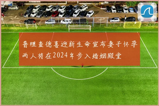 普理查德喜迎新生命宣布妻子怀孕两人将在2024年步入婚姻殿堂