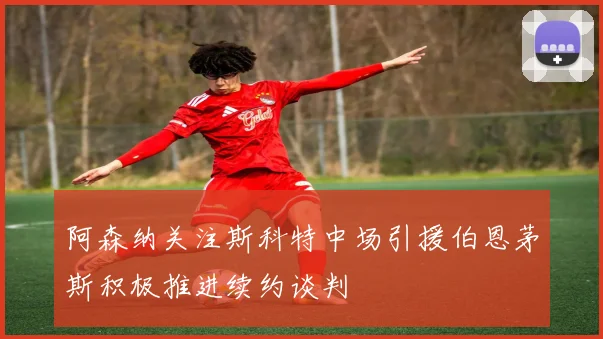 阿森纳关注斯科特中场引援伯恩茅斯积极推进续约谈判